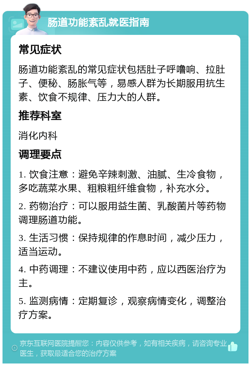 肠道功能紊乱就医指南 常见症状 肠道功能紊乱的常见症状包括肚子呼噜响、拉肚子、便秘、肠胀气等，易感人群为长期服用抗生素、饮食不规律、压力大的人群。 推荐科室 消化内科 调理要点 1. 饮食注意：避免辛辣刺激、油腻、生冷食物，多吃蔬菜水果、粗粮粗纤维食物，补充水分。 2. 药物治疗：可以服用益生菌、乳酸菌片等药物调理肠道功能。 3. 生活习惯：保持规律的作息时间，减少压力，适当运动。 4. 中药调理：不建议使用中药，应以西医治疗为主。 5. 监测病情：定期复诊，观察病情变化，调整治疗方案。