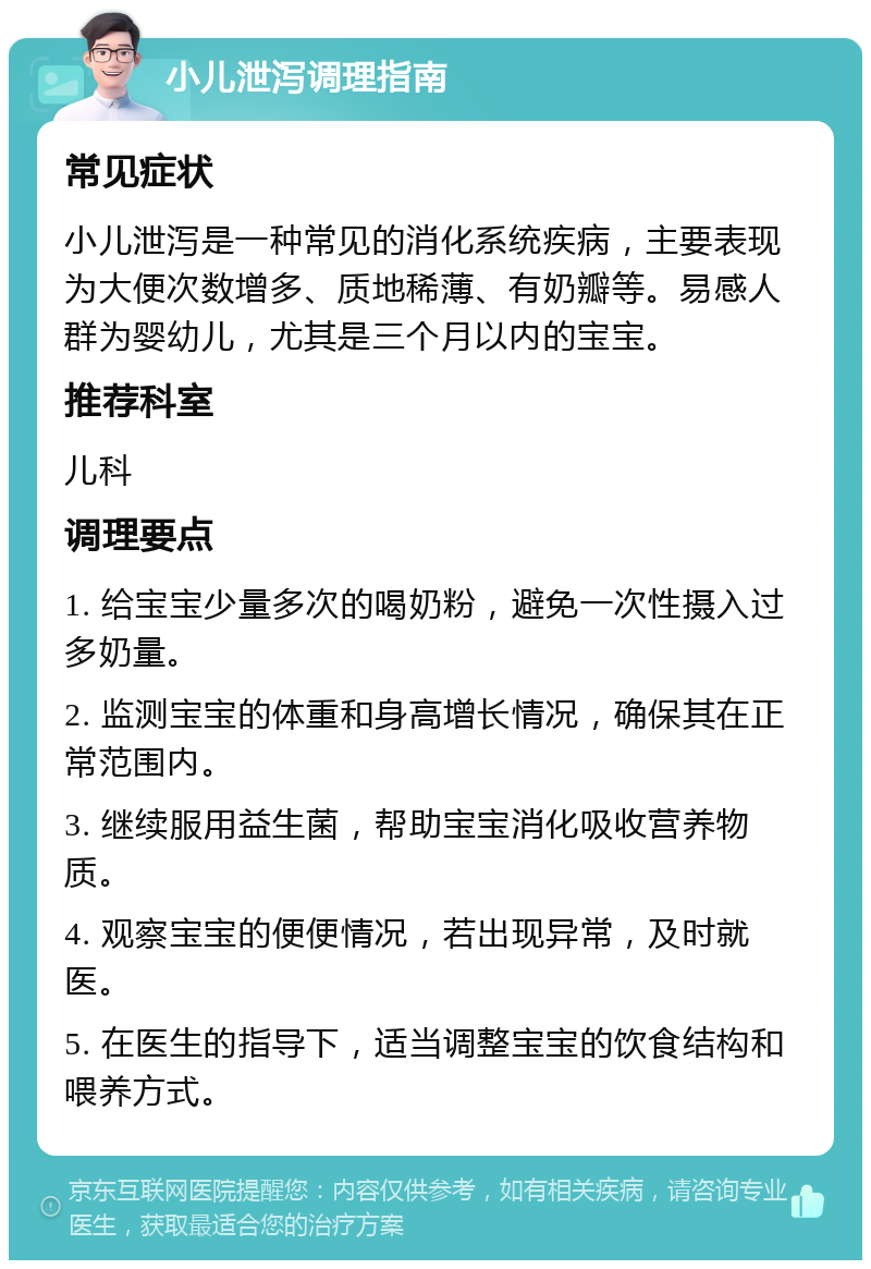 小儿泄泻调理指南 常见症状 小儿泄泻是一种常见的消化系统疾病，主要表现为大便次数增多、质地稀薄、有奶瓣等。易感人群为婴幼儿，尤其是三个月以内的宝宝。 推荐科室 儿科 调理要点 1. 给宝宝少量多次的喝奶粉，避免一次性摄入过多奶量。 2. 监测宝宝的体重和身高增长情况，确保其在正常范围内。 3. 继续服用益生菌，帮助宝宝消化吸收营养物质。 4. 观察宝宝的便便情况，若出现异常，及时就医。 5. 在医生的指导下，适当调整宝宝的饮食结构和喂养方式。