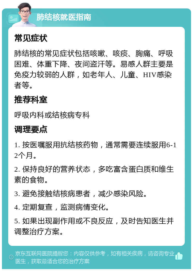 肺结核就医指南 常见症状 肺结核的常见症状包括咳嗽、咳痰、胸痛、呼吸困难、体重下降、夜间盗汗等。易感人群主要是免疫力较弱的人群，如老年人、儿童、HIV感染者等。 推荐科室 呼吸内科或结核病专科 调理要点 1. 按医嘱服用抗结核药物，通常需要连续服用6-12个月。 2. 保持良好的营养状态，多吃富含蛋白质和维生素的食物。 3. 避免接触结核病患者，减少感染风险。 4. 定期复查，监测病情变化。 5. 如果出现副作用或不良反应，及时告知医生并调整治疗方案。