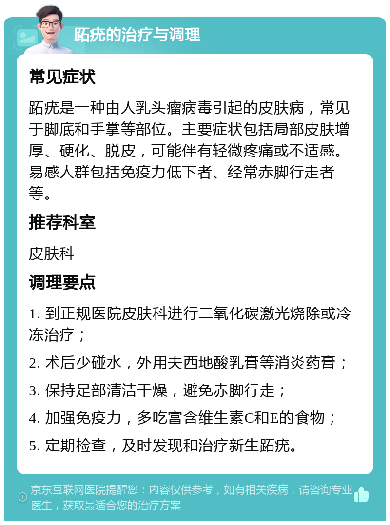 跖疣的治疗与调理 常见症状 跖疣是一种由人乳头瘤病毒引起的皮肤病，常见于脚底和手掌等部位。主要症状包括局部皮肤增厚、硬化、脱皮，可能伴有轻微疼痛或不适感。易感人群包括免疫力低下者、经常赤脚行走者等。 推荐科室 皮肤科 调理要点 1. 到正规医院皮肤科进行二氧化碳激光烧除或冷冻治疗； 2. 术后少碰水，外用夫西地酸乳膏等消炎药膏； 3. 保持足部清洁干燥，避免赤脚行走； 4. 加强免疫力，多吃富含维生素C和E的食物； 5. 定期检查，及时发现和治疗新生跖疣。