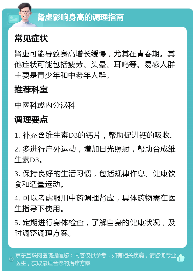 肾虚影响身高的调理指南 常见症状 肾虚可能导致身高增长缓慢，尤其在青春期。其他症状可能包括疲劳、头晕、耳鸣等。易感人群主要是青少年和中老年人群。 推荐科室 中医科或内分泌科 调理要点 1. 补充含维生素D3的钙片，帮助促进钙的吸收。 2. 多进行户外运动，增加日光照射，帮助合成维生素D3。 3. 保持良好的生活习惯，包括规律作息、健康饮食和适量运动。 4. 可以考虑服用中药调理肾虚，具体药物需在医生指导下使用。 5. 定期进行身体检查，了解自身的健康状况，及时调整调理方案。