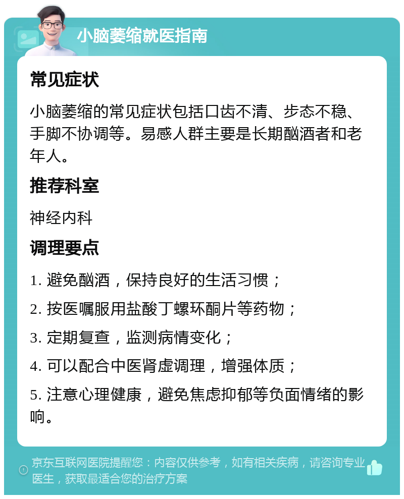 小脑萎缩就医指南 常见症状 小脑萎缩的常见症状包括口齿不清、步态不稳、手脚不协调等。易感人群主要是长期酗酒者和老年人。 推荐科室 神经内科 调理要点 1. 避免酗酒，保持良好的生活习惯； 2. 按医嘱服用盐酸丁螺环酮片等药物； 3. 定期复查，监测病情变化； 4. 可以配合中医肾虚调理，增强体质； 5. 注意心理健康，避免焦虑抑郁等负面情绪的影响。