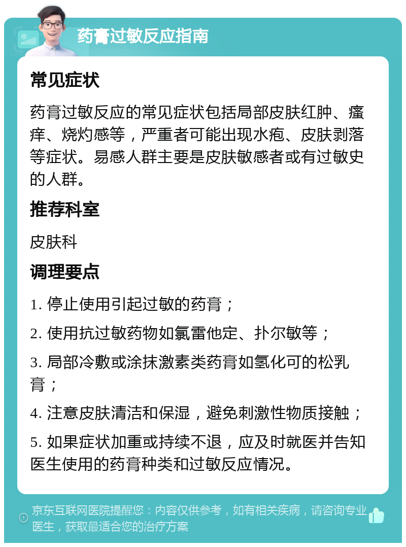 药膏过敏反应指南 常见症状 药膏过敏反应的常见症状包括局部皮肤红肿、瘙痒、烧灼感等，严重者可能出现水疱、皮肤剥落等症状。易感人群主要是皮肤敏感者或有过敏史的人群。 推荐科室 皮肤科 调理要点 1. 停止使用引起过敏的药膏； 2. 使用抗过敏药物如氯雷他定、扑尔敏等； 3. 局部冷敷或涂抹激素类药膏如氢化可的松乳膏； 4. 注意皮肤清洁和保湿，避免刺激性物质接触； 5. 如果症状加重或持续不退，应及时就医并告知医生使用的药膏种类和过敏反应情况。