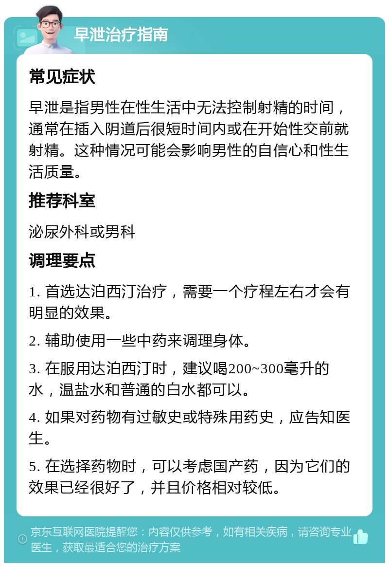 早泄治疗指南 常见症状 早泄是指男性在性生活中无法控制射精的时间，通常在插入阴道后很短时间内或在开始性交前就射精。这种情况可能会影响男性的自信心和性生活质量。 推荐科室 泌尿外科或男科 调理要点 1. 首选达泊西汀治疗，需要一个疗程左右才会有明显的效果。 2. 辅助使用一些中药来调理身体。 3. 在服用达泊西汀时，建议喝200~300毫升的水，温盐水和普通的白水都可以。 4. 如果对药物有过敏史或特殊用药史，应告知医生。 5. 在选择药物时，可以考虑国产药，因为它们的效果已经很好了，并且价格相对较低。