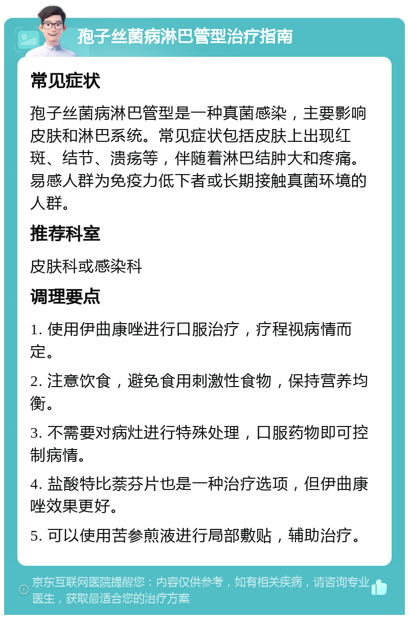 孢子丝菌病淋巴管型治疗指南 常见症状 孢子丝菌病淋巴管型是一种真菌感染，主要影响皮肤和淋巴系统。常见症状包括皮肤上出现红斑、结节、溃疡等，伴随着淋巴结肿大和疼痛。易感人群为免疫力低下者或长期接触真菌环境的人群。 推荐科室 皮肤科或感染科 调理要点 1. 使用伊曲康唑进行口服治疗，疗程视病情而定。 2. 注意饮食，避免食用刺激性食物，保持营养均衡。 3. 不需要对病灶进行特殊处理，口服药物即可控制病情。 4. 盐酸特比萘芬片也是一种治疗选项，但伊曲康唑效果更好。 5. 可以使用苦参煎液进行局部敷贴，辅助治疗。