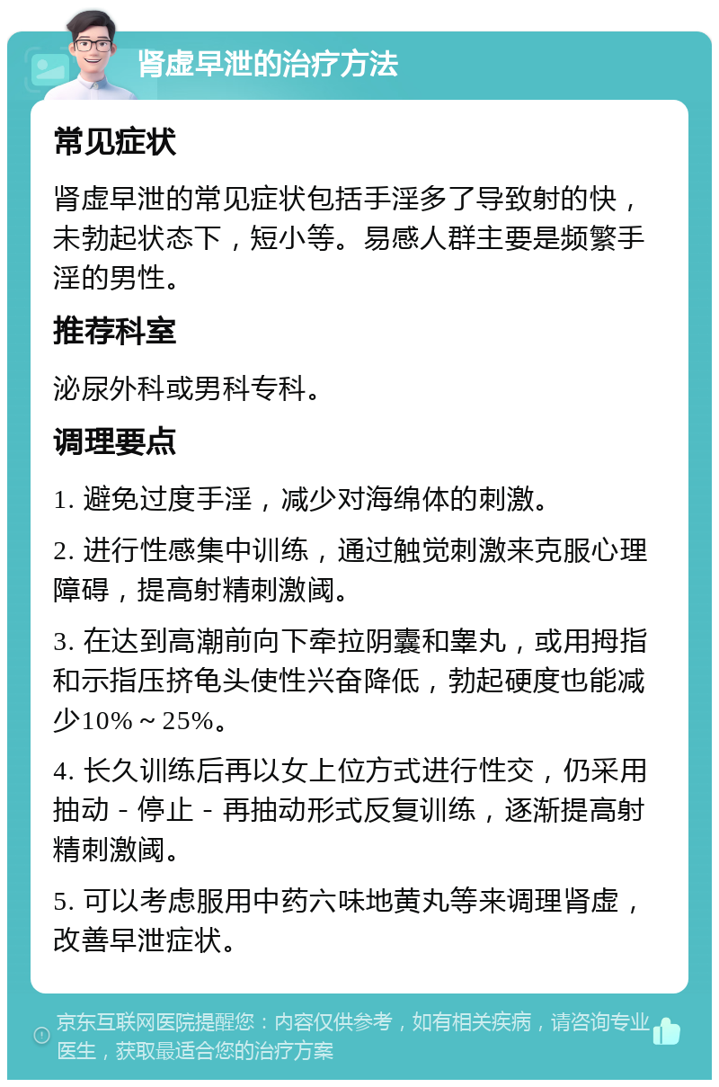 肾虚早泄的治疗方法 常见症状 肾虚早泄的常见症状包括手淫多了导致射的快，未勃起状态下，短小等。易感人群主要是频繁手淫的男性。 推荐科室 泌尿外科或男科专科。 调理要点 1. 避免过度手淫，减少对海绵体的刺激。 2. 进行性感集中训练，通过触觉刺激来克服心理障碍，提高射精刺激阈。 3. 在达到高潮前向下牵拉阴囊和睾丸，或用拇指和示指压挤龟头使性兴奋降低，勃起硬度也能减少10%～25%。 4. 长久训练后再以女上位方式进行性交，仍采用抽动－停止－再抽动形式反复训练，逐渐提高射精刺激阈。 5. 可以考虑服用中药六味地黄丸等来调理肾虚，改善早泄症状。