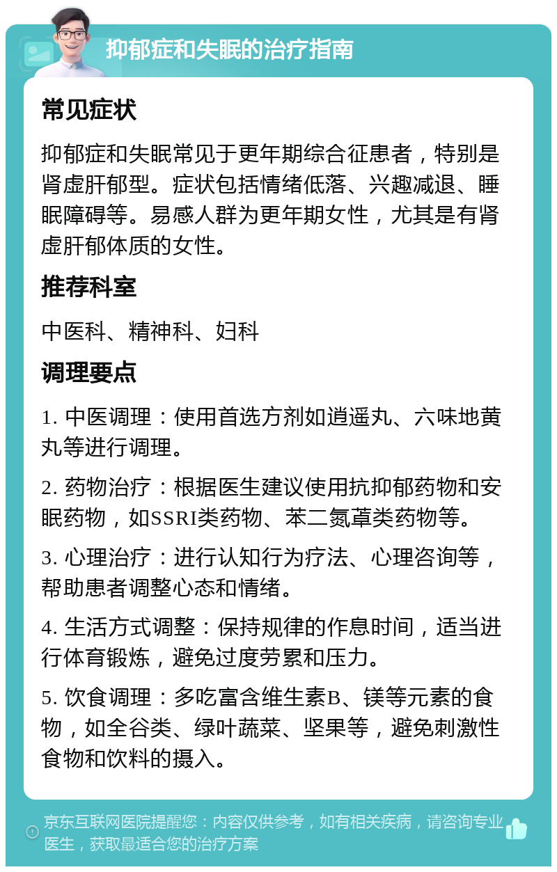 抑郁症和失眠的治疗指南 常见症状 抑郁症和失眠常见于更年期综合征患者，特别是肾虚肝郁型。症状包括情绪低落、兴趣减退、睡眠障碍等。易感人群为更年期女性，尤其是有肾虚肝郁体质的女性。 推荐科室 中医科、精神科、妇科 调理要点 1. 中医调理：使用首选方剂如逍遥丸、六味地黄丸等进行调理。 2. 药物治疗：根据医生建议使用抗抑郁药物和安眠药物，如SSRI类药物、苯二氮䓬类药物等。 3. 心理治疗：进行认知行为疗法、心理咨询等，帮助患者调整心态和情绪。 4. 生活方式调整：保持规律的作息时间，适当进行体育锻炼，避免过度劳累和压力。 5. 饮食调理：多吃富含维生素B、镁等元素的食物，如全谷类、绿叶蔬菜、坚果等，避免刺激性食物和饮料的摄入。