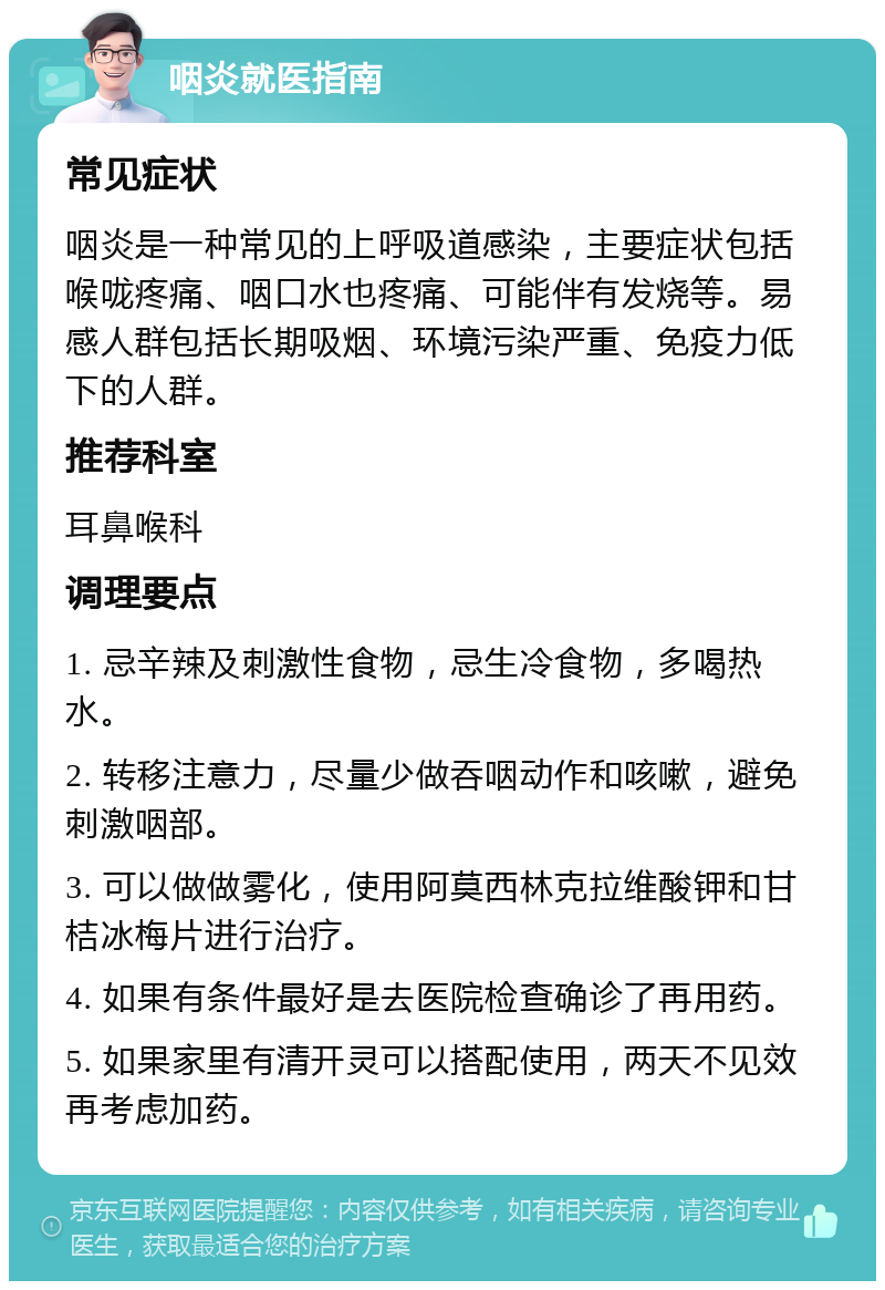 咽炎就医指南 常见症状 咽炎是一种常见的上呼吸道感染，主要症状包括喉咙疼痛、咽口水也疼痛、可能伴有发烧等。易感人群包括长期吸烟、环境污染严重、免疫力低下的人群。 推荐科室 耳鼻喉科 调理要点 1. 忌辛辣及刺激性食物，忌生冷食物，多喝热水。 2. 转移注意力，尽量少做吞咽动作和咳嗽，避免刺激咽部。 3. 可以做做雾化，使用阿莫西林克拉维酸钾和甘桔冰梅片进行治疗。 4. 如果有条件最好是去医院检查确诊了再用药。 5. 如果家里有清开灵可以搭配使用，两天不见效再考虑加药。