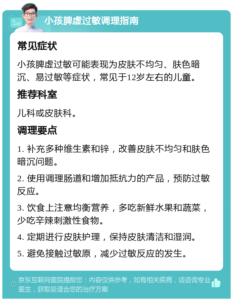 小孩脾虚过敏调理指南 常见症状 小孩脾虚过敏可能表现为皮肤不均匀、肤色暗沉、易过敏等症状，常见于12岁左右的儿童。 推荐科室 儿科或皮肤科。 调理要点 1. 补充多种维生素和锌，改善皮肤不均匀和肤色暗沉问题。 2. 使用调理肠道和增加抵抗力的产品，预防过敏反应。 3. 饮食上注意均衡营养，多吃新鲜水果和蔬菜，少吃辛辣刺激性食物。 4. 定期进行皮肤护理，保持皮肤清洁和湿润。 5. 避免接触过敏原，减少过敏反应的发生。