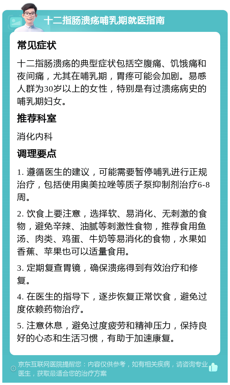 十二指肠溃疡哺乳期就医指南 常见症状 十二指肠溃疡的典型症状包括空腹痛、饥饿痛和夜间痛，尤其在哺乳期，胃疼可能会加剧。易感人群为30岁以上的女性，特别是有过溃疡病史的哺乳期妇女。 推荐科室 消化内科 调理要点 1. 遵循医生的建议，可能需要暂停哺乳进行正规治疗，包括使用奥美拉唑等质子泵抑制剂治疗6-8周。 2. 饮食上要注意，选择软、易消化、无刺激的食物，避免辛辣、油腻等刺激性食物，推荐食用鱼汤、肉类、鸡蛋、牛奶等易消化的食物，水果如香蕉、苹果也可以适量食用。 3. 定期复查胃镜，确保溃疡得到有效治疗和修复。 4. 在医生的指导下，逐步恢复正常饮食，避免过度依赖药物治疗。 5. 注意休息，避免过度疲劳和精神压力，保持良好的心态和生活习惯，有助于加速康复。