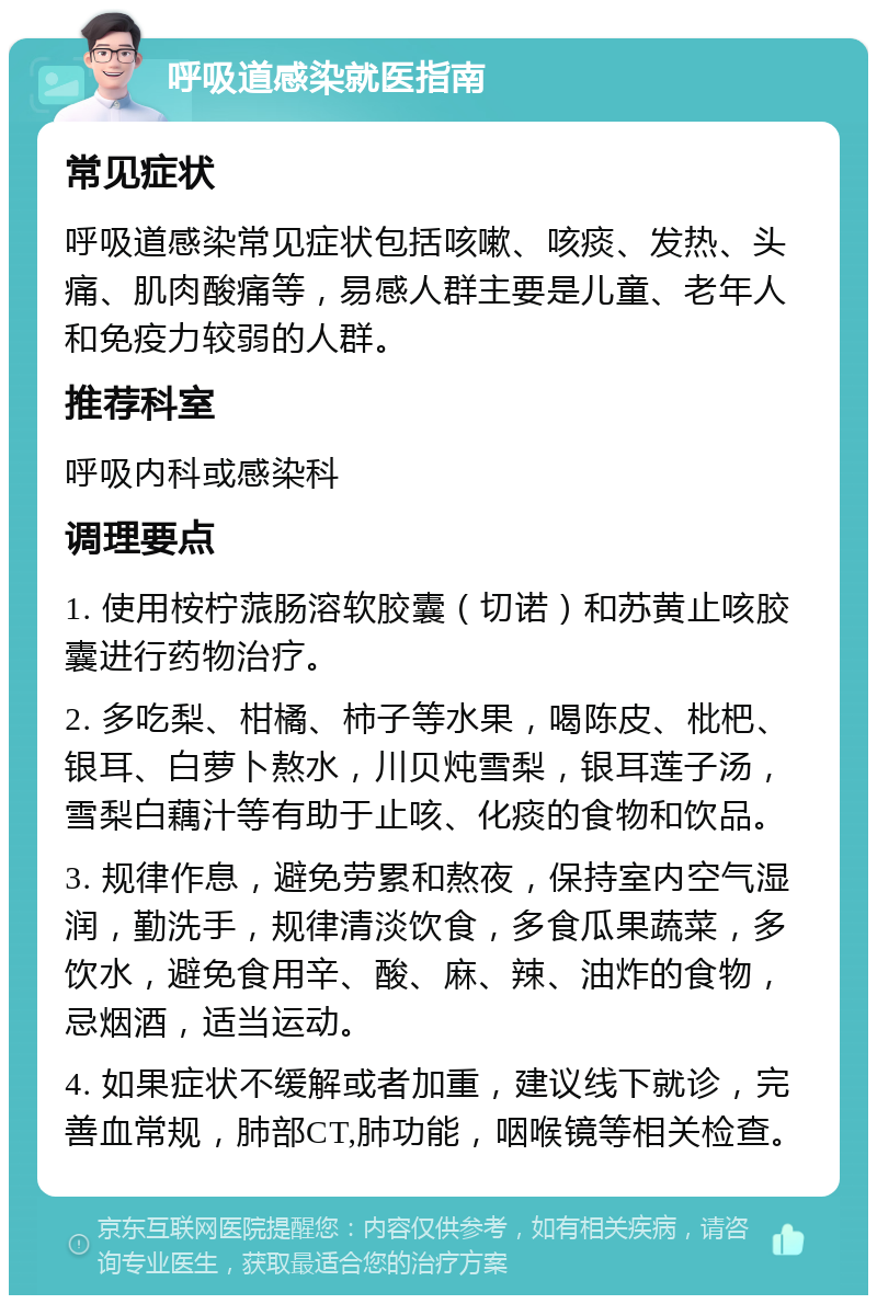 呼吸道感染就医指南 常见症状 呼吸道感染常见症状包括咳嗽、咳痰、发热、头痛、肌肉酸痛等，易感人群主要是儿童、老年人和免疫力较弱的人群。 推荐科室 呼吸内科或感染科 调理要点 1. 使用桉柠蒎肠溶软胶囊（切诺）和苏黄止咳胶囊进行药物治疗。 2. 多吃梨、柑橘、柿子等水果，喝陈皮、枇杷、银耳、白萝卜熬水，川贝炖雪梨，银耳莲子汤，雪梨白藕汁等有助于止咳、化痰的食物和饮品。 3. 规律作息，避免劳累和熬夜，保持室内空气湿润，勤洗手，规律清淡饮食，多食瓜果蔬菜，多饮水，避免食用辛、酸、麻、辣、油炸的食物，忌烟酒，适当运动。 4. 如果症状不缓解或者加重，建议线下就诊，完善血常规，肺部CT,肺功能，咽喉镜等相关检查。