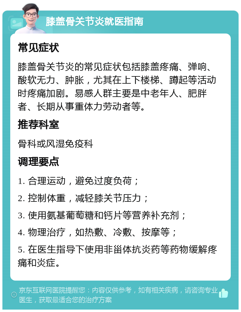 膝盖骨关节炎就医指南 常见症状 膝盖骨关节炎的常见症状包括膝盖疼痛、弹响、酸软无力、肿胀，尤其在上下楼梯、蹲起等活动时疼痛加剧。易感人群主要是中老年人、肥胖者、长期从事重体力劳动者等。 推荐科室 骨科或风湿免疫科 调理要点 1. 合理运动，避免过度负荷； 2. 控制体重，减轻膝关节压力； 3. 使用氨基葡萄糖和钙片等营养补充剂； 4. 物理治疗，如热敷、冷敷、按摩等； 5. 在医生指导下使用非甾体抗炎药等药物缓解疼痛和炎症。