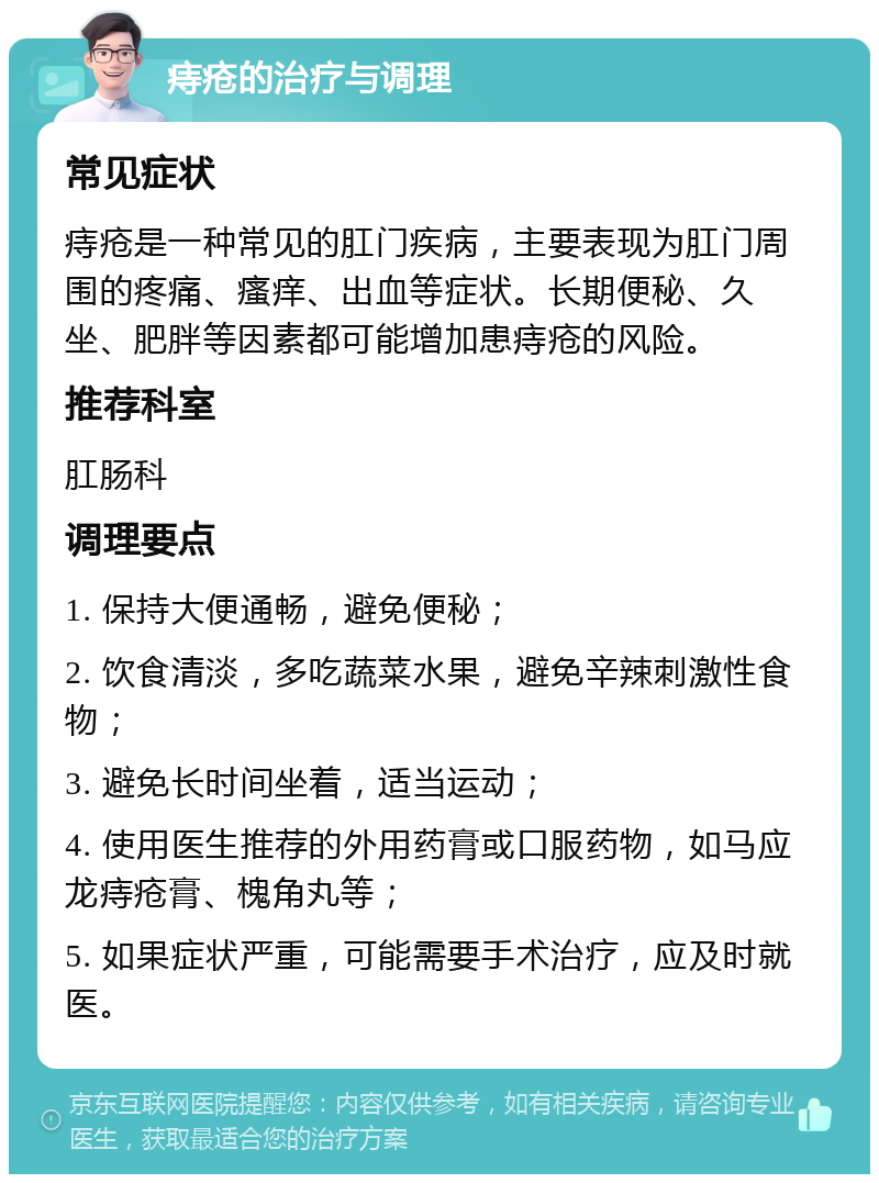 痔疮的治疗与调理 常见症状 痔疮是一种常见的肛门疾病，主要表现为肛门周围的疼痛、瘙痒、出血等症状。长期便秘、久坐、肥胖等因素都可能增加患痔疮的风险。 推荐科室 肛肠科 调理要点 1. 保持大便通畅，避免便秘； 2. 饮食清淡，多吃蔬菜水果，避免辛辣刺激性食物； 3. 避免长时间坐着，适当运动； 4. 使用医生推荐的外用药膏或口服药物，如马应龙痔疮膏、槐角丸等； 5. 如果症状严重，可能需要手术治疗，应及时就医。