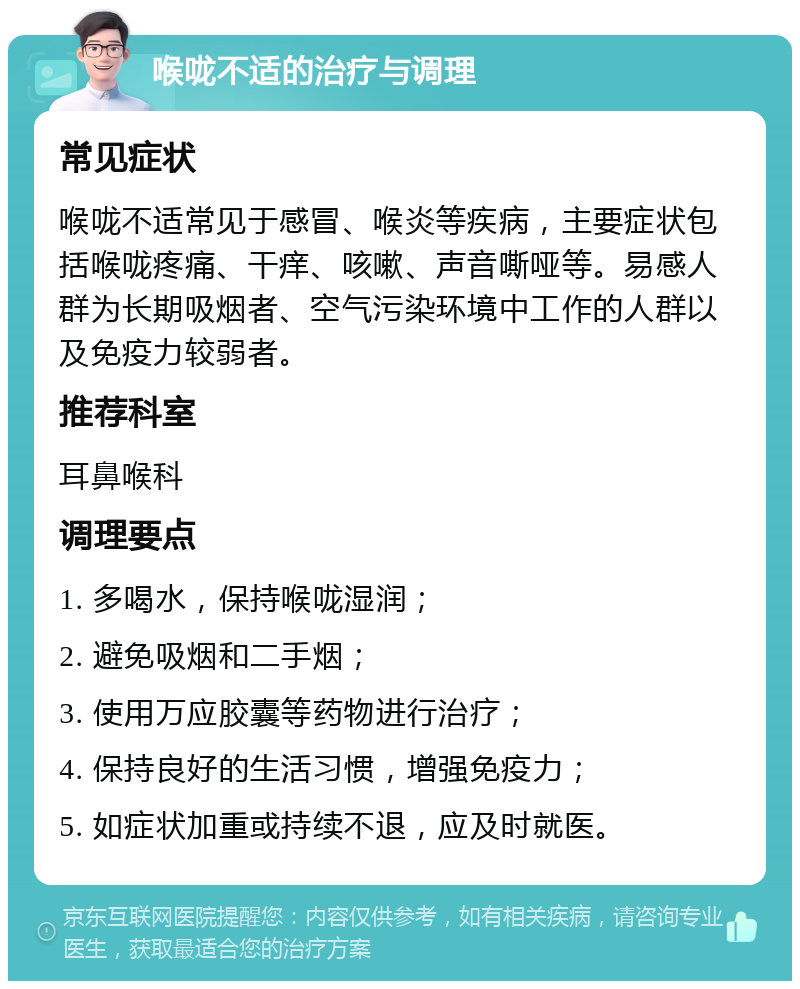 喉咙不适的治疗与调理 常见症状 喉咙不适常见于感冒、喉炎等疾病，主要症状包括喉咙疼痛、干痒、咳嗽、声音嘶哑等。易感人群为长期吸烟者、空气污染环境中工作的人群以及免疫力较弱者。 推荐科室 耳鼻喉科 调理要点 1. 多喝水，保持喉咙湿润； 2. 避免吸烟和二手烟； 3. 使用万应胶囊等药物进行治疗； 4. 保持良好的生活习惯，增强免疫力； 5. 如症状加重或持续不退，应及时就医。