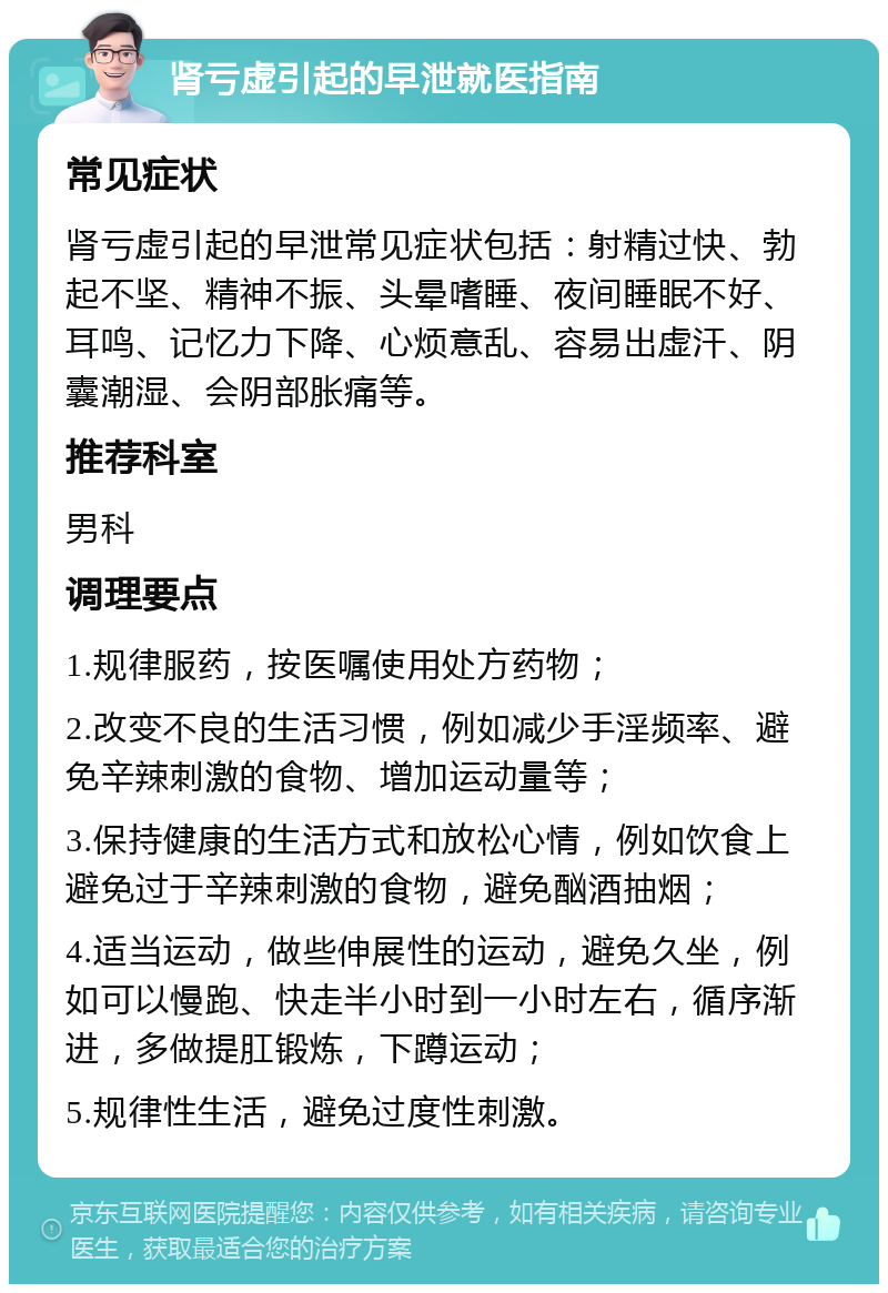 肾亏虚引起的早泄就医指南 常见症状 肾亏虚引起的早泄常见症状包括：射精过快、勃起不坚、精神不振、头晕嗜睡、夜间睡眠不好、耳鸣、记忆力下降、心烦意乱、容易出虚汗、阴囊潮湿、会阴部胀痛等。 推荐科室 男科 调理要点 1.规律服药，按医嘱使用处方药物； 2.改变不良的生活习惯，例如减少手淫频率、避免辛辣刺激的食物、增加运动量等； 3.保持健康的生活方式和放松心情，例如饮食上避免过于辛辣刺激的食物，避免酗酒抽烟； 4.适当运动，做些伸展性的运动，避免久坐，例如可以慢跑、快走半小时到一小时左右，循序渐进，多做提肛锻炼，下蹲运动； 5.规律性生活，避免过度性刺激。