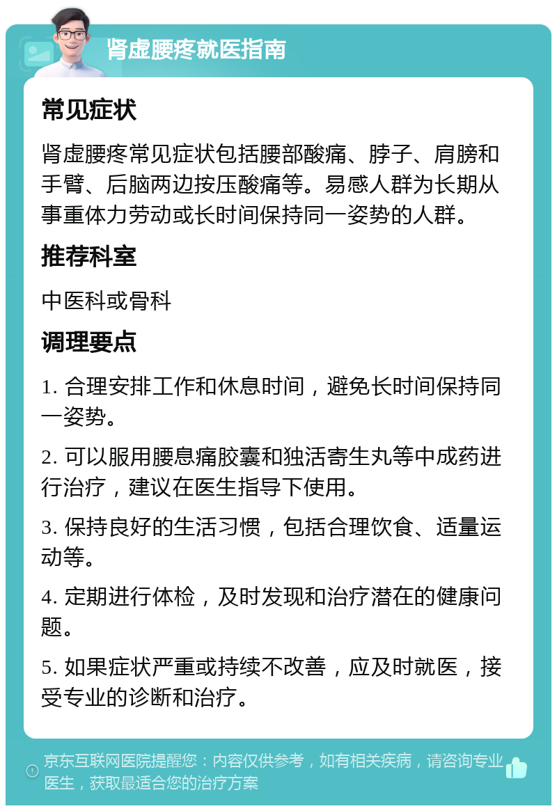 肾虚腰疼就医指南 常见症状 肾虚腰疼常见症状包括腰部酸痛、脖子、肩膀和手臂、后脑两边按压酸痛等。易感人群为长期从事重体力劳动或长时间保持同一姿势的人群。 推荐科室 中医科或骨科 调理要点 1. 合理安排工作和休息时间，避免长时间保持同一姿势。 2. 可以服用腰息痛胶囊和独活寄生丸等中成药进行治疗，建议在医生指导下使用。 3. 保持良好的生活习惯，包括合理饮食、适量运动等。 4. 定期进行体检，及时发现和治疗潜在的健康问题。 5. 如果症状严重或持续不改善，应及时就医，接受专业的诊断和治疗。