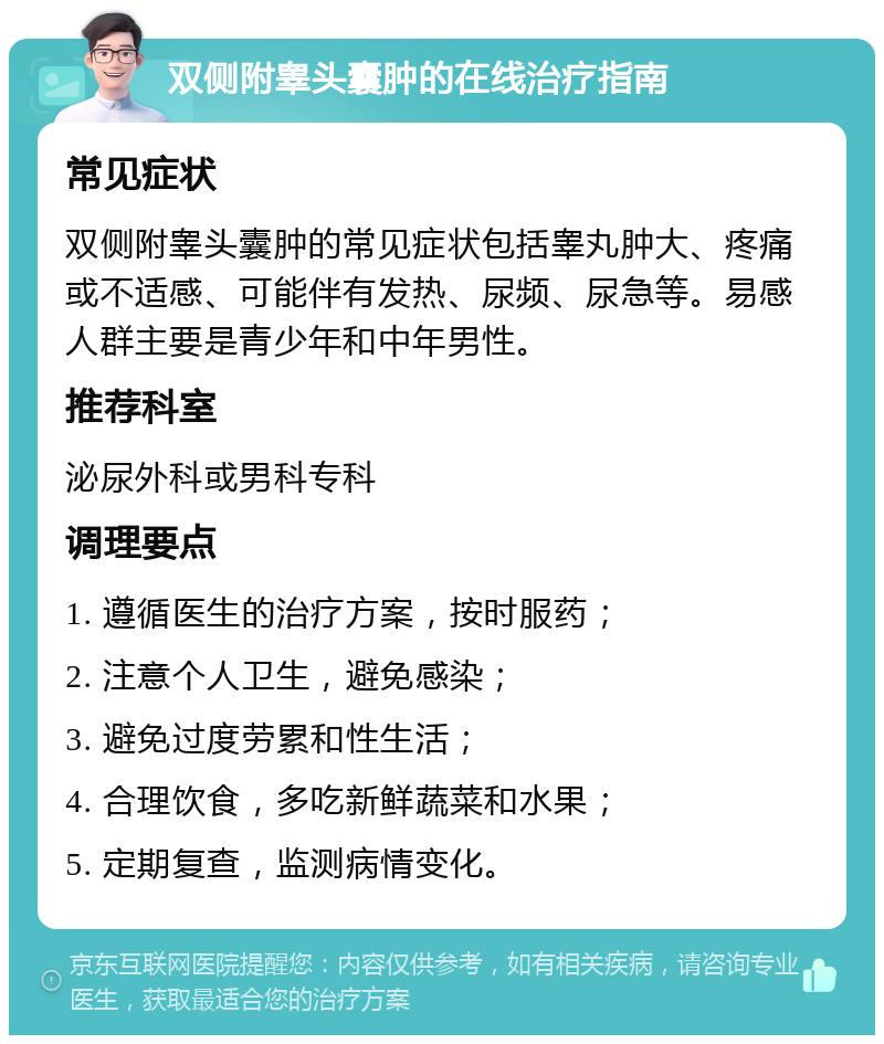 双侧附睾头囊肿的在线治疗指南 常见症状 双侧附睾头囊肿的常见症状包括睾丸肿大、疼痛或不适感、可能伴有发热、尿频、尿急等。易感人群主要是青少年和中年男性。 推荐科室 泌尿外科或男科专科 调理要点 1. 遵循医生的治疗方案，按时服药； 2. 注意个人卫生，避免感染； 3. 避免过度劳累和性生活； 4. 合理饮食，多吃新鲜蔬菜和水果； 5. 定期复查，监测病情变化。