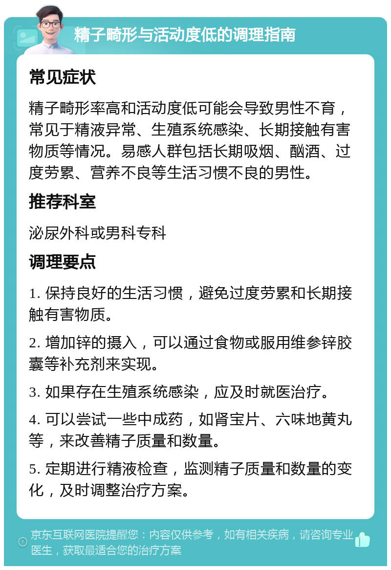 精子畸形与活动度低的调理指南 常见症状 精子畸形率高和活动度低可能会导致男性不育，常见于精液异常、生殖系统感染、长期接触有害物质等情况。易感人群包括长期吸烟、酗酒、过度劳累、营养不良等生活习惯不良的男性。 推荐科室 泌尿外科或男科专科 调理要点 1. 保持良好的生活习惯，避免过度劳累和长期接触有害物质。 2. 增加锌的摄入，可以通过食物或服用维参锌胶囊等补充剂来实现。 3. 如果存在生殖系统感染，应及时就医治疗。 4. 可以尝试一些中成药，如肾宝片、六味地黄丸等，来改善精子质量和数量。 5. 定期进行精液检查，监测精子质量和数量的变化，及时调整治疗方案。