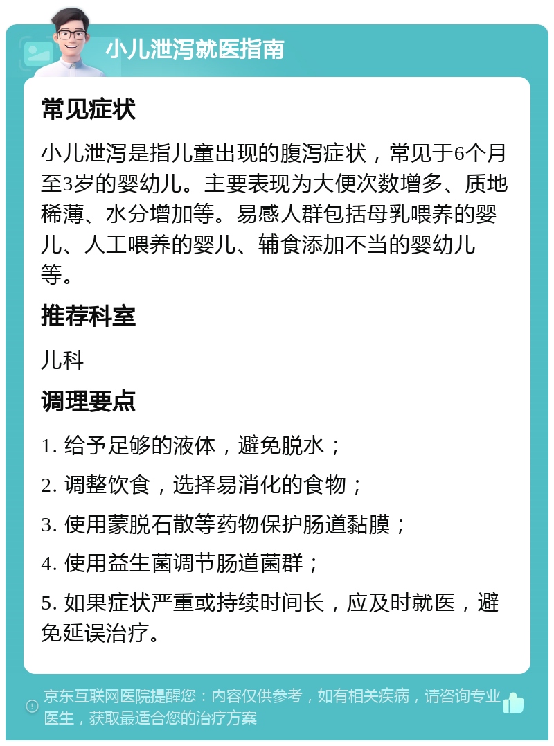 小儿泄泻就医指南 常见症状 小儿泄泻是指儿童出现的腹泻症状，常见于6个月至3岁的婴幼儿。主要表现为大便次数增多、质地稀薄、水分增加等。易感人群包括母乳喂养的婴儿、人工喂养的婴儿、辅食添加不当的婴幼儿等。 推荐科室 儿科 调理要点 1. 给予足够的液体，避免脱水； 2. 调整饮食，选择易消化的食物； 3. 使用蒙脱石散等药物保护肠道黏膜； 4. 使用益生菌调节肠道菌群； 5. 如果症状严重或持续时间长，应及时就医，避免延误治疗。