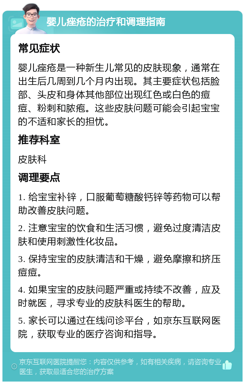 婴儿痤疮的治疗和调理指南 常见症状 婴儿痤疮是一种新生儿常见的皮肤现象，通常在出生后几周到几个月内出现。其主要症状包括脸部、头皮和身体其他部位出现红色或白色的痘痘、粉刺和脓疱。这些皮肤问题可能会引起宝宝的不适和家长的担忧。 推荐科室 皮肤科 调理要点 1. 给宝宝补锌，口服葡萄糖酸钙锌等药物可以帮助改善皮肤问题。 2. 注意宝宝的饮食和生活习惯，避免过度清洁皮肤和使用刺激性化妆品。 3. 保持宝宝的皮肤清洁和干燥，避免摩擦和挤压痘痘。 4. 如果宝宝的皮肤问题严重或持续不改善，应及时就医，寻求专业的皮肤科医生的帮助。 5. 家长可以通过在线问诊平台，如京东互联网医院，获取专业的医疗咨询和指导。