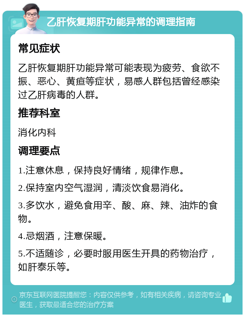 乙肝恢复期肝功能异常的调理指南 常见症状 乙肝恢复期肝功能异常可能表现为疲劳、食欲不振、恶心、黄疸等症状，易感人群包括曾经感染过乙肝病毒的人群。 推荐科室 消化内科 调理要点 1.注意休息，保持良好情绪，规律作息。 2.保持室内空气湿润，清淡饮食易消化。 3.多饮水，避免食用辛、酸、麻、辣、油炸的食物。 4.忌烟酒，注意保暖。 5.不适随诊，必要时服用医生开具的药物治疗，如肝泰乐等。