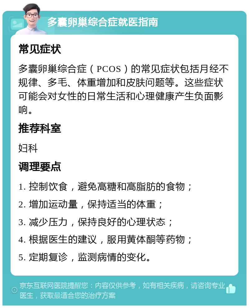 多囊卵巢综合症就医指南 常见症状 多囊卵巢综合症（PCOS）的常见症状包括月经不规律、多毛、体重增加和皮肤问题等。这些症状可能会对女性的日常生活和心理健康产生负面影响。 推荐科室 妇科 调理要点 1. 控制饮食，避免高糖和高脂肪的食物； 2. 增加运动量，保持适当的体重； 3. 减少压力，保持良好的心理状态； 4. 根据医生的建议，服用黄体酮等药物； 5. 定期复诊，监测病情的变化。