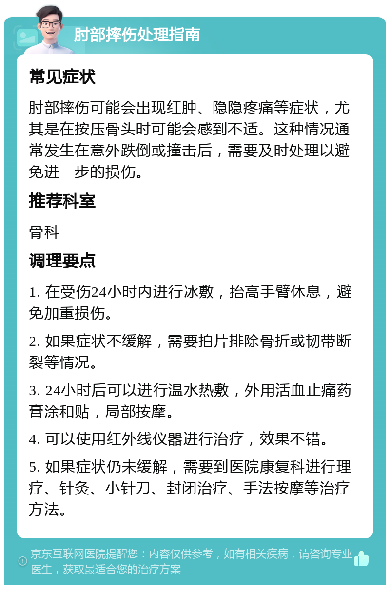 肘部摔伤处理指南 常见症状 肘部摔伤可能会出现红肿、隐隐疼痛等症状，尤其是在按压骨头时可能会感到不适。这种情况通常发生在意外跌倒或撞击后，需要及时处理以避免进一步的损伤。 推荐科室 骨科 调理要点 1. 在受伤24小时内进行冰敷，抬高手臂休息，避免加重损伤。 2. 如果症状不缓解，需要拍片排除骨折或韧带断裂等情况。 3. 24小时后可以进行温水热敷，外用活血止痛药膏涂和贴，局部按摩。 4. 可以使用红外线仪器进行治疗，效果不错。 5. 如果症状仍未缓解，需要到医院康复科进行理疗、针灸、小针刀、封闭治疗、手法按摩等治疗方法。