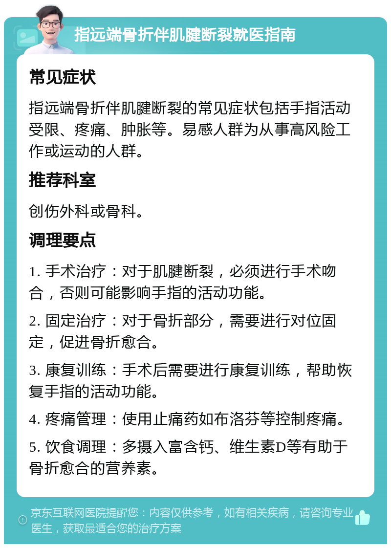 指远端骨折伴肌腱断裂就医指南 常见症状 指远端骨折伴肌腱断裂的常见症状包括手指活动受限、疼痛、肿胀等。易感人群为从事高风险工作或运动的人群。 推荐科室 创伤外科或骨科。 调理要点 1. 手术治疗：对于肌腱断裂，必须进行手术吻合，否则可能影响手指的活动功能。 2. 固定治疗：对于骨折部分，需要进行对位固定，促进骨折愈合。 3. 康复训练：手术后需要进行康复训练，帮助恢复手指的活动功能。 4. 疼痛管理：使用止痛药如布洛芬等控制疼痛。 5. 饮食调理：多摄入富含钙、维生素D等有助于骨折愈合的营养素。