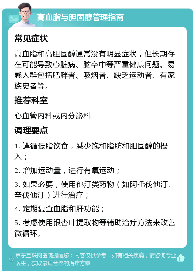 高血脂与胆固醇管理指南 常见症状 高血脂和高胆固醇通常没有明显症状，但长期存在可能导致心脏病、脑卒中等严重健康问题。易感人群包括肥胖者、吸烟者、缺乏运动者、有家族史者等。 推荐科室 心血管内科或内分泌科 调理要点 1. 遵循低脂饮食，减少饱和脂肪和胆固醇的摄入； 2. 增加运动量，进行有氧运动； 3. 如果必要，使用他汀类药物（如阿托伐他汀、辛伐他汀）进行治疗； 4. 定期复查血脂和肝功能； 5. 考虑使用银杏叶提取物等辅助治疗方法来改善微循环。