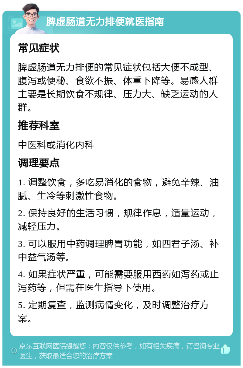 脾虚肠道无力排便就医指南 常见症状 脾虚肠道无力排便的常见症状包括大便不成型、腹泻或便秘、食欲不振、体重下降等。易感人群主要是长期饮食不规律、压力大、缺乏运动的人群。 推荐科室 中医科或消化内科 调理要点 1. 调整饮食，多吃易消化的食物，避免辛辣、油腻、生冷等刺激性食物。 2. 保持良好的生活习惯，规律作息，适量运动，减轻压力。 3. 可以服用中药调理脾胃功能，如四君子汤、补中益气汤等。 4. 如果症状严重，可能需要服用西药如泻药或止泻药等，但需在医生指导下使用。 5. 定期复查，监测病情变化，及时调整治疗方案。