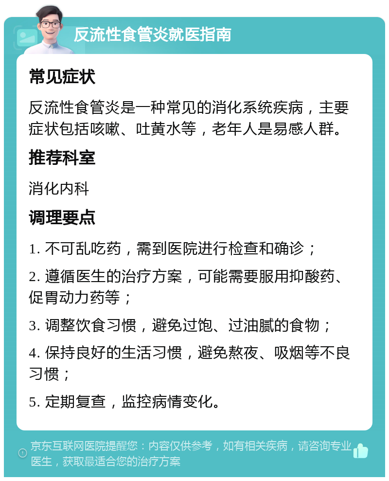 反流性食管炎就医指南 常见症状 反流性食管炎是一种常见的消化系统疾病，主要症状包括咳嗽、吐黄水等，老年人是易感人群。 推荐科室 消化内科 调理要点 1. 不可乱吃药，需到医院进行检查和确诊； 2. 遵循医生的治疗方案，可能需要服用抑酸药、促胃动力药等； 3. 调整饮食习惯，避免过饱、过油腻的食物； 4. 保持良好的生活习惯，避免熬夜、吸烟等不良习惯； 5. 定期复查，监控病情变化。