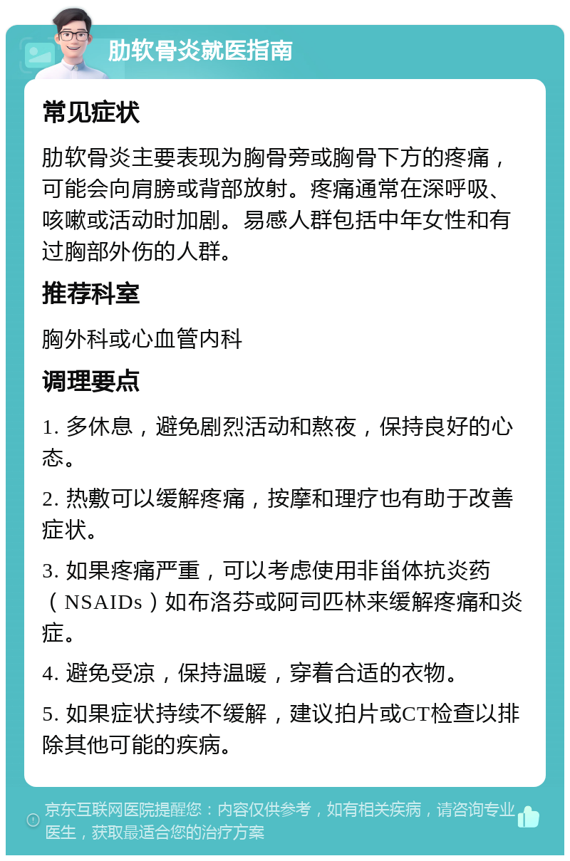 肋软骨炎就医指南 常见症状 肋软骨炎主要表现为胸骨旁或胸骨下方的疼痛，可能会向肩膀或背部放射。疼痛通常在深呼吸、咳嗽或活动时加剧。易感人群包括中年女性和有过胸部外伤的人群。 推荐科室 胸外科或心血管内科 调理要点 1. 多休息，避免剧烈活动和熬夜，保持良好的心态。 2. 热敷可以缓解疼痛，按摩和理疗也有助于改善症状。 3. 如果疼痛严重，可以考虑使用非甾体抗炎药（NSAIDs）如布洛芬或阿司匹林来缓解疼痛和炎症。 4. 避免受凉，保持温暖，穿着合适的衣物。 5. 如果症状持续不缓解，建议拍片或CT检查以排除其他可能的疾病。