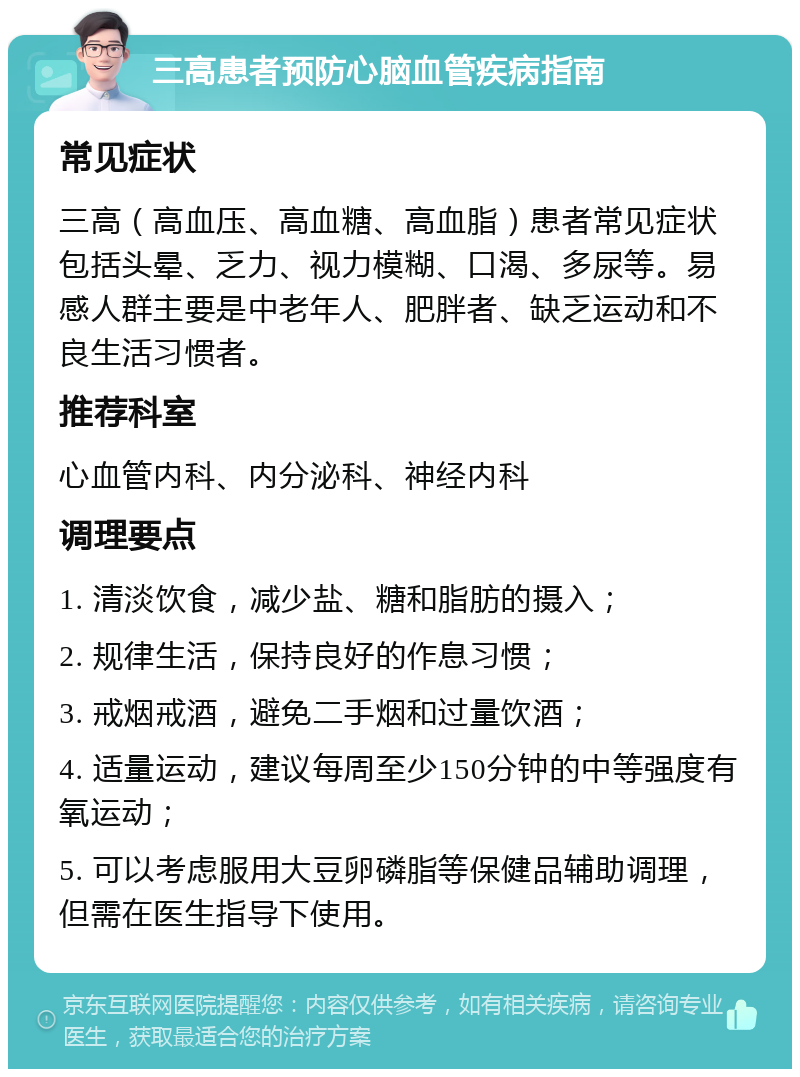 三高患者预防心脑血管疾病指南 常见症状 三高（高血压、高血糖、高血脂）患者常见症状包括头晕、乏力、视力模糊、口渴、多尿等。易感人群主要是中老年人、肥胖者、缺乏运动和不良生活习惯者。 推荐科室 心血管内科、内分泌科、神经内科 调理要点 1. 清淡饮食，减少盐、糖和脂肪的摄入； 2. 规律生活，保持良好的作息习惯； 3. 戒烟戒酒，避免二手烟和过量饮酒； 4. 适量运动，建议每周至少150分钟的中等强度有氧运动； 5. 可以考虑服用大豆卵磷脂等保健品辅助调理，但需在医生指导下使用。