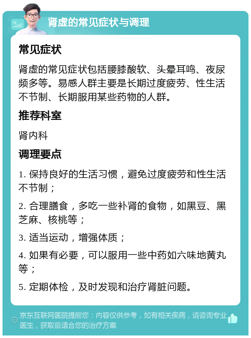 肾虚的常见症状与调理 常见症状 肾虚的常见症状包括腰膝酸软、头晕耳鸣、夜尿频多等。易感人群主要是长期过度疲劳、性生活不节制、长期服用某些药物的人群。 推荐科室 肾内科 调理要点 1. 保持良好的生活习惯，避免过度疲劳和性生活不节制； 2. 合理膳食，多吃一些补肾的食物，如黑豆、黑芝麻、核桃等； 3. 适当运动，增强体质； 4. 如果有必要，可以服用一些中药如六味地黄丸等； 5. 定期体检，及时发现和治疗肾脏问题。