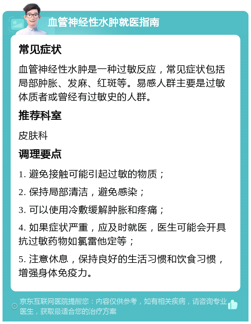 血管神经性水肿就医指南 常见症状 血管神经性水肿是一种过敏反应，常见症状包括局部肿胀、发麻、红斑等。易感人群主要是过敏体质者或曾经有过敏史的人群。 推荐科室 皮肤科 调理要点 1. 避免接触可能引起过敏的物质； 2. 保持局部清洁，避免感染； 3. 可以使用冷敷缓解肿胀和疼痛； 4. 如果症状严重，应及时就医，医生可能会开具抗过敏药物如氯雷他定等； 5. 注意休息，保持良好的生活习惯和饮食习惯，增强身体免疫力。