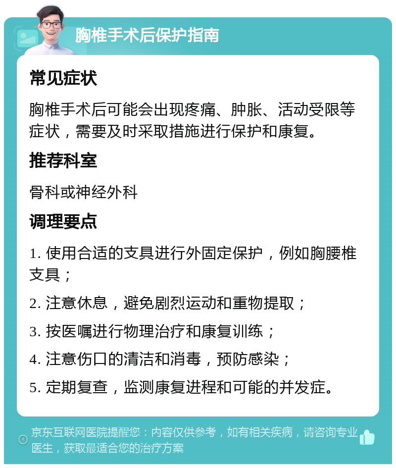 胸椎手术后保护指南 常见症状 胸椎手术后可能会出现疼痛、肿胀、活动受限等症状，需要及时采取措施进行保护和康复。 推荐科室 骨科或神经外科 调理要点 1. 使用合适的支具进行外固定保护，例如胸腰椎支具； 2. 注意休息，避免剧烈运动和重物提取； 3. 按医嘱进行物理治疗和康复训练； 4. 注意伤口的清洁和消毒，预防感染； 5. 定期复查，监测康复进程和可能的并发症。