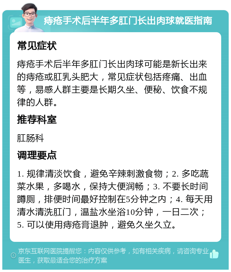 痔疮手术后半年多肛门长出肉球就医指南 常见症状 痔疮手术后半年多肛门长出肉球可能是新长出来的痔疮或肛乳头肥大，常见症状包括疼痛、出血等，易感人群主要是长期久坐、便秘、饮食不规律的人群。 推荐科室 肛肠科 调理要点 1. 规律清淡饮食，避免辛辣刺激食物；2. 多吃蔬菜水果，多喝水，保持大便润畅；3. 不要长时间蹲厕，排便时间最好控制在5分钟之内；4. 每天用清水清洗肛门，温盐水坐浴10分钟，一日二次；5. 可以使用痔疮膏退肿，避免久坐久立。