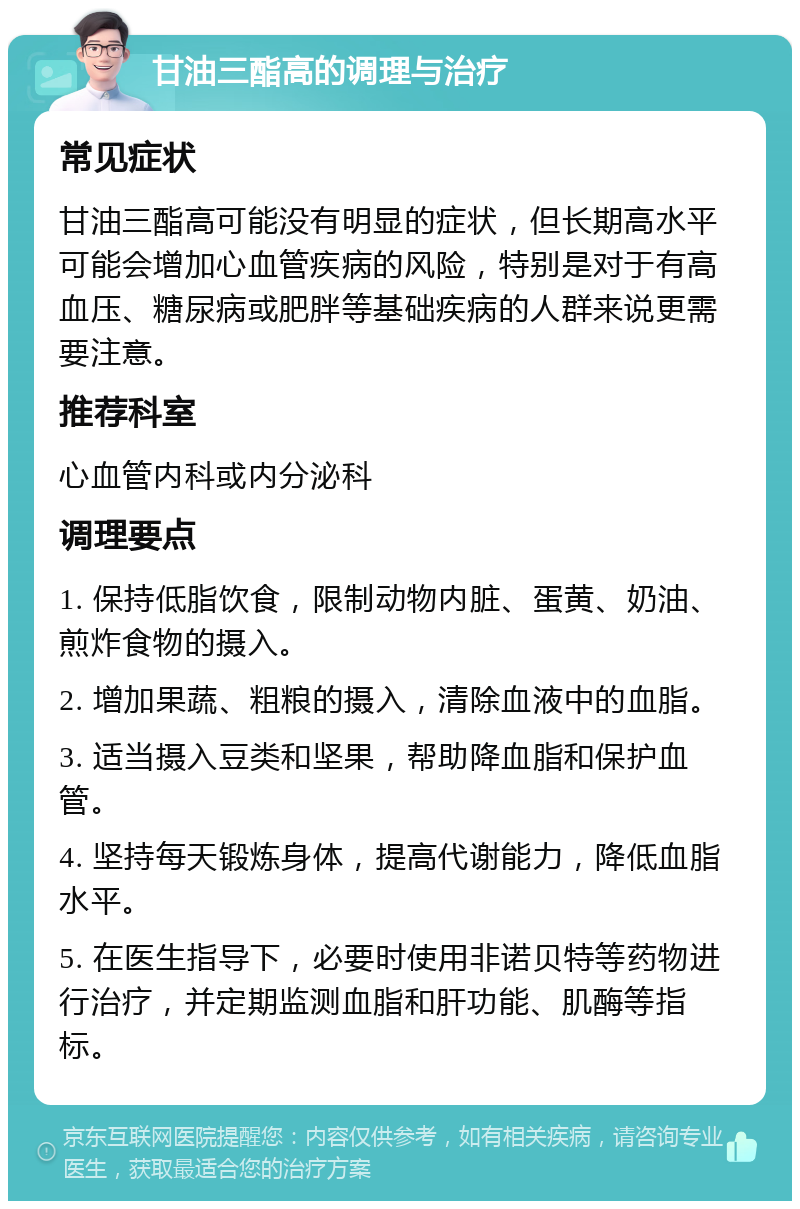 甘油三酯高的调理与治疗 常见症状 甘油三酯高可能没有明显的症状，但长期高水平可能会增加心血管疾病的风险，特别是对于有高血压、糖尿病或肥胖等基础疾病的人群来说更需要注意。 推荐科室 心血管内科或内分泌科 调理要点 1. 保持低脂饮食，限制动物内脏、蛋黄、奶油、煎炸食物的摄入。 2. 增加果蔬、粗粮的摄入，清除血液中的血脂。 3. 适当摄入豆类和坚果，帮助降血脂和保护血管。 4. 坚持每天锻炼身体，提高代谢能力，降低血脂水平。 5. 在医生指导下，必要时使用非诺贝特等药物进行治疗，并定期监测血脂和肝功能、肌酶等指标。