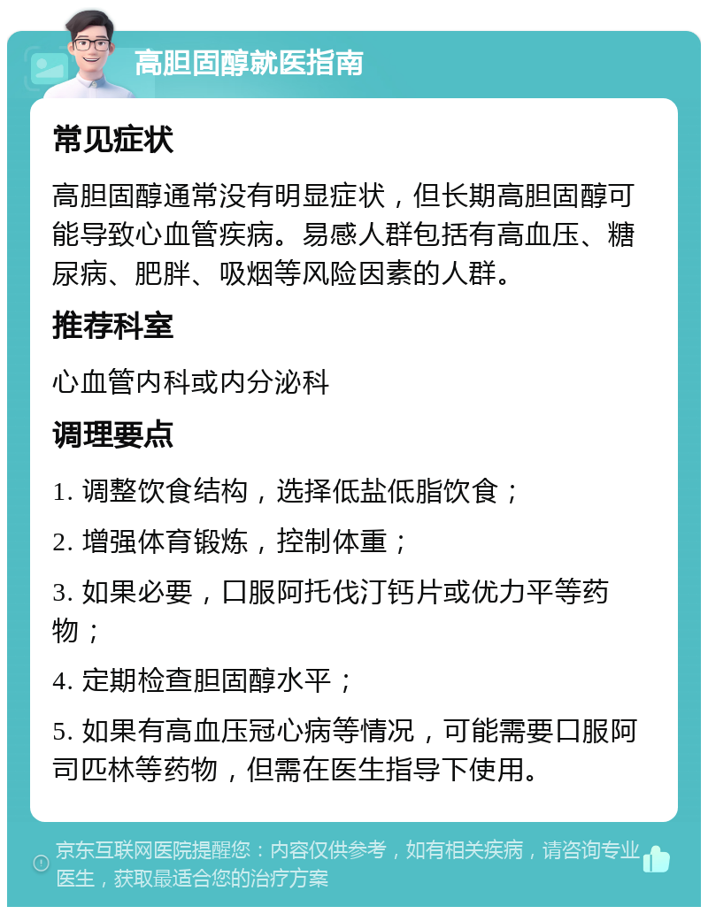 高胆固醇就医指南 常见症状 高胆固醇通常没有明显症状，但长期高胆固醇可能导致心血管疾病。易感人群包括有高血压、糖尿病、肥胖、吸烟等风险因素的人群。 推荐科室 心血管内科或内分泌科 调理要点 1. 调整饮食结构，选择低盐低脂饮食； 2. 增强体育锻炼，控制体重； 3. 如果必要，口服阿托伐汀钙片或优力平等药物； 4. 定期检查胆固醇水平； 5. 如果有高血压冠心病等情况，可能需要口服阿司匹林等药物，但需在医生指导下使用。