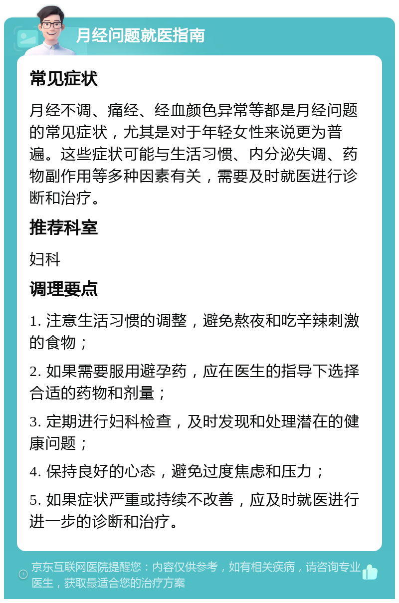 月经问题就医指南 常见症状 月经不调、痛经、经血颜色异常等都是月经问题的常见症状，尤其是对于年轻女性来说更为普遍。这些症状可能与生活习惯、内分泌失调、药物副作用等多种因素有关，需要及时就医进行诊断和治疗。 推荐科室 妇科 调理要点 1. 注意生活习惯的调整，避免熬夜和吃辛辣刺激的食物； 2. 如果需要服用避孕药，应在医生的指导下选择合适的药物和剂量； 3. 定期进行妇科检查，及时发现和处理潜在的健康问题； 4. 保持良好的心态，避免过度焦虑和压力； 5. 如果症状严重或持续不改善，应及时就医进行进一步的诊断和治疗。