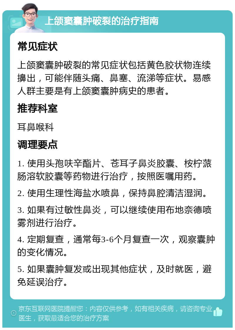 上颌窦囊肿破裂的治疗指南 常见症状 上颌窦囊肿破裂的常见症状包括黄色胶状物连续擤出，可能伴随头痛、鼻塞、流涕等症状。易感人群主要是有上颌窦囊肿病史的患者。 推荐科室 耳鼻喉科 调理要点 1. 使用头孢呋辛酯片、苍耳子鼻炎胶囊、桉柠蒎肠溶软胶囊等药物进行治疗，按照医嘱用药。 2. 使用生理性海盐水喷鼻，保持鼻腔清洁湿润。 3. 如果有过敏性鼻炎，可以继续使用布地奈德喷雾剂进行治疗。 4. 定期复查，通常每3-6个月复查一次，观察囊肿的变化情况。 5. 如果囊肿复发或出现其他症状，及时就医，避免延误治疗。