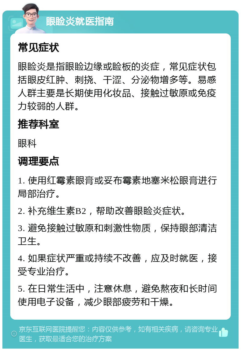 眼睑炎就医指南 常见症状 眼睑炎是指眼睑边缘或睑板的炎症，常见症状包括眼皮红肿、刺挠、干涩、分泌物增多等。易感人群主要是长期使用化妆品、接触过敏原或免疫力较弱的人群。 推荐科室 眼科 调理要点 1. 使用红霉素眼膏或妥布霉素地塞米松眼膏进行局部治疗。 2. 补充维生素B2，帮助改善眼睑炎症状。 3. 避免接触过敏原和刺激性物质，保持眼部清洁卫生。 4. 如果症状严重或持续不改善，应及时就医，接受专业治疗。 5. 在日常生活中，注意休息，避免熬夜和长时间使用电子设备，减少眼部疲劳和干燥。