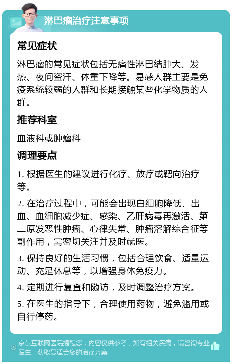 淋巴瘤治疗注意事项 常见症状 淋巴瘤的常见症状包括无痛性淋巴结肿大、发热、夜间盗汗、体重下降等。易感人群主要是免疫系统较弱的人群和长期接触某些化学物质的人群。 推荐科室 血液科或肿瘤科 调理要点 1. 根据医生的建议进行化疗、放疗或靶向治疗等。 2. 在治疗过程中，可能会出现白细胞降低、出血、血细胞减少症、感染、乙肝病毒再激活、第二原发恶性肿瘤、心律失常、肿瘤溶解综合征等副作用，需密切关注并及时就医。 3. 保持良好的生活习惯，包括合理饮食、适量运动、充足休息等，以增强身体免疫力。 4. 定期进行复查和随访，及时调整治疗方案。 5. 在医生的指导下，合理使用药物，避免滥用或自行停药。