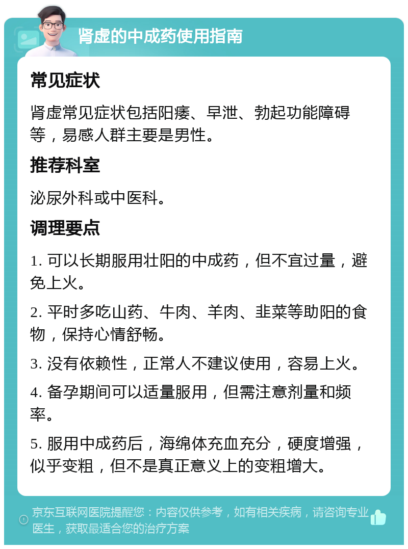 肾虚的中成药使用指南 常见症状 肾虚常见症状包括阳痿、早泄、勃起功能障碍等，易感人群主要是男性。 推荐科室 泌尿外科或中医科。 调理要点 1. 可以长期服用壮阳的中成药，但不宜过量，避免上火。 2. 平时多吃山药、牛肉、羊肉、韭菜等助阳的食物，保持心情舒畅。 3. 没有依赖性，正常人不建议使用，容易上火。 4. 备孕期间可以适量服用，但需注意剂量和频率。 5. 服用中成药后，海绵体充血充分，硬度增强，似乎变粗，但不是真正意义上的变粗增大。