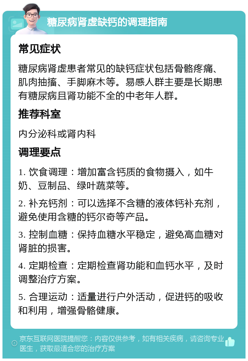 糖尿病肾虚缺钙的调理指南 常见症状 糖尿病肾虚患者常见的缺钙症状包括骨骼疼痛、肌肉抽搐、手脚麻木等。易感人群主要是长期患有糖尿病且肾功能不全的中老年人群。 推荐科室 内分泌科或肾内科 调理要点 1. 饮食调理：增加富含钙质的食物摄入，如牛奶、豆制品、绿叶蔬菜等。 2. 补充钙剂：可以选择不含糖的液体钙补充剂，避免使用含糖的钙尔奇等产品。 3. 控制血糖：保持血糖水平稳定，避免高血糖对肾脏的损害。 4. 定期检查：定期检查肾功能和血钙水平，及时调整治疗方案。 5. 合理运动：适量进行户外活动，促进钙的吸收和利用，增强骨骼健康。