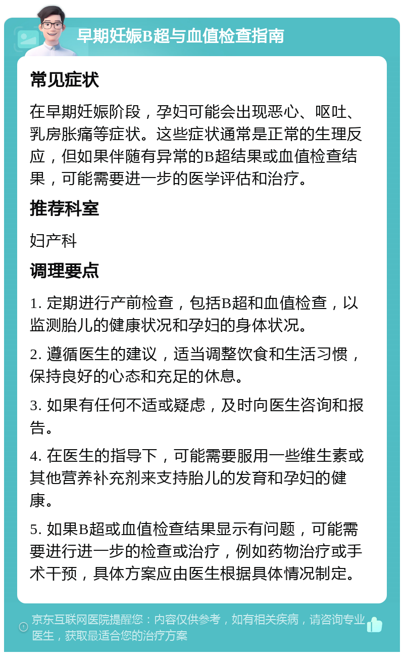 早期妊娠B超与血值检查指南 常见症状 在早期妊娠阶段，孕妇可能会出现恶心、呕吐、乳房胀痛等症状。这些症状通常是正常的生理反应，但如果伴随有异常的B超结果或血值检查结果，可能需要进一步的医学评估和治疗。 推荐科室 妇产科 调理要点 1. 定期进行产前检查，包括B超和血值检查，以监测胎儿的健康状况和孕妇的身体状况。 2. 遵循医生的建议，适当调整饮食和生活习惯，保持良好的心态和充足的休息。 3. 如果有任何不适或疑虑，及时向医生咨询和报告。 4. 在医生的指导下，可能需要服用一些维生素或其他营养补充剂来支持胎儿的发育和孕妇的健康。 5. 如果B超或血值检查结果显示有问题，可能需要进行进一步的检查或治疗，例如药物治疗或手术干预，具体方案应由医生根据具体情况制定。