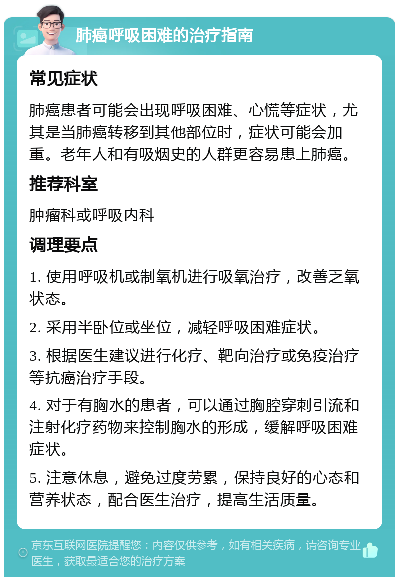 肺癌呼吸困难的治疗指南 常见症状 肺癌患者可能会出现呼吸困难、心慌等症状，尤其是当肺癌转移到其他部位时，症状可能会加重。老年人和有吸烟史的人群更容易患上肺癌。 推荐科室 肿瘤科或呼吸内科 调理要点 1. 使用呼吸机或制氧机进行吸氧治疗，改善乏氧状态。 2. 采用半卧位或坐位，减轻呼吸困难症状。 3. 根据医生建议进行化疗、靶向治疗或免疫治疗等抗癌治疗手段。 4. 对于有胸水的患者，可以通过胸腔穿刺引流和注射化疗药物来控制胸水的形成，缓解呼吸困难症状。 5. 注意休息，避免过度劳累，保持良好的心态和营养状态，配合医生治疗，提高生活质量。