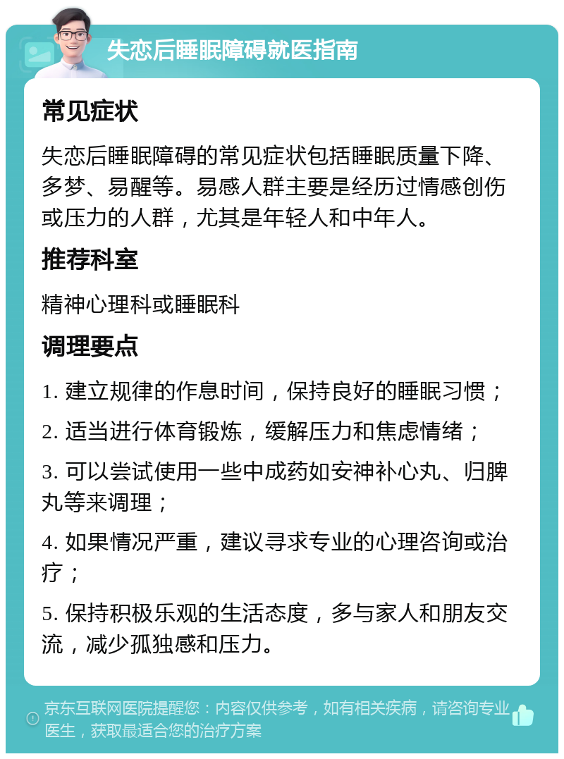 失恋后睡眠障碍就医指南 常见症状 失恋后睡眠障碍的常见症状包括睡眠质量下降、多梦、易醒等。易感人群主要是经历过情感创伤或压力的人群，尤其是年轻人和中年人。 推荐科室 精神心理科或睡眠科 调理要点 1. 建立规律的作息时间，保持良好的睡眠习惯； 2. 适当进行体育锻炼，缓解压力和焦虑情绪； 3. 可以尝试使用一些中成药如安神补心丸、归脾丸等来调理； 4. 如果情况严重，建议寻求专业的心理咨询或治疗； 5. 保持积极乐观的生活态度，多与家人和朋友交流，减少孤独感和压力。