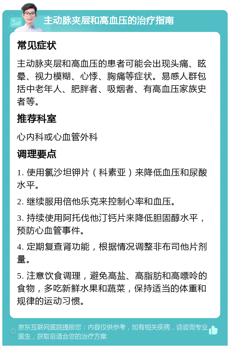 主动脉夹层和高血压的治疗指南 常见症状 主动脉夹层和高血压的患者可能会出现头痛、眩晕、视力模糊、心悸、胸痛等症状。易感人群包括中老年人、肥胖者、吸烟者、有高血压家族史者等。 推荐科室 心内科或心血管外科 调理要点 1. 使用氯沙坦钾片（科素亚）来降低血压和尿酸水平。 2. 继续服用倍他乐克来控制心率和血压。 3. 持续使用阿托伐他汀钙片来降低胆固醇水平，预防心血管事件。 4. 定期复查肾功能，根据情况调整非布司他片剂量。 5. 注意饮食调理，避免高盐、高脂肪和高嘌呤的食物，多吃新鲜水果和蔬菜，保持适当的体重和规律的运动习惯。