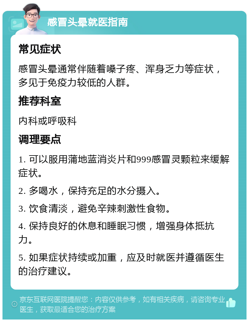 感冒头晕就医指南 常见症状 感冒头晕通常伴随着嗓子疼、浑身乏力等症状，多见于免疫力较低的人群。 推荐科室 内科或呼吸科 调理要点 1. 可以服用蒲地蓝消炎片和999感冒灵颗粒来缓解症状。 2. 多喝水，保持充足的水分摄入。 3. 饮食清淡，避免辛辣刺激性食物。 4. 保持良好的休息和睡眠习惯，增强身体抵抗力。 5. 如果症状持续或加重，应及时就医并遵循医生的治疗建议。